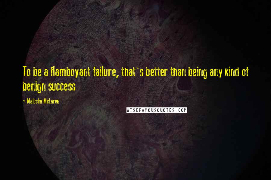 Malcolm McLaren Quotes: To be a flamboyant failure, that's better than being any kind of benign success