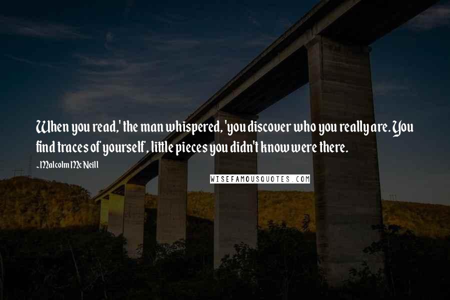 Malcolm McNeill Quotes: When you read,' the man whispered, 'you discover who you really are. You find traces of yourself, little pieces you didn't know were there.