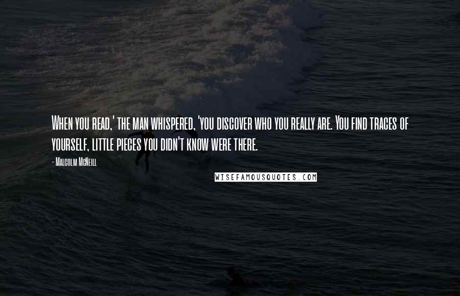 Malcolm McNeill Quotes: When you read,' the man whispered, 'you discover who you really are. You find traces of yourself, little pieces you didn't know were there.
