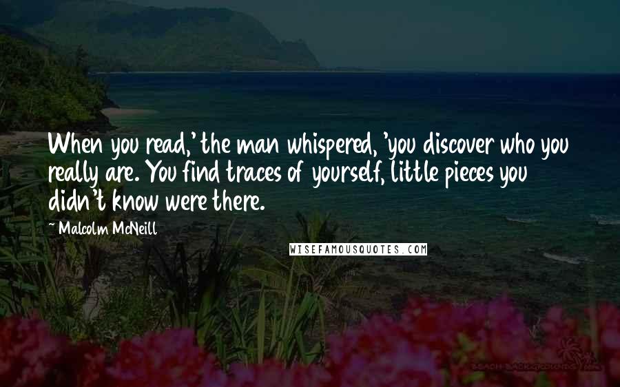 Malcolm McNeill Quotes: When you read,' the man whispered, 'you discover who you really are. You find traces of yourself, little pieces you didn't know were there.