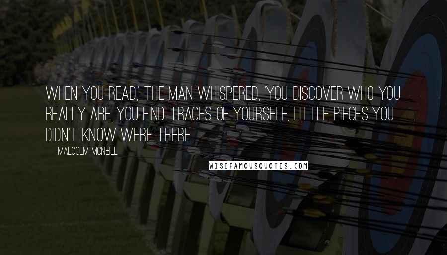 Malcolm McNeill Quotes: When you read,' the man whispered, 'you discover who you really are. You find traces of yourself, little pieces you didn't know were there.