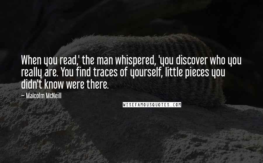 Malcolm McNeill Quotes: When you read,' the man whispered, 'you discover who you really are. You find traces of yourself, little pieces you didn't know were there.