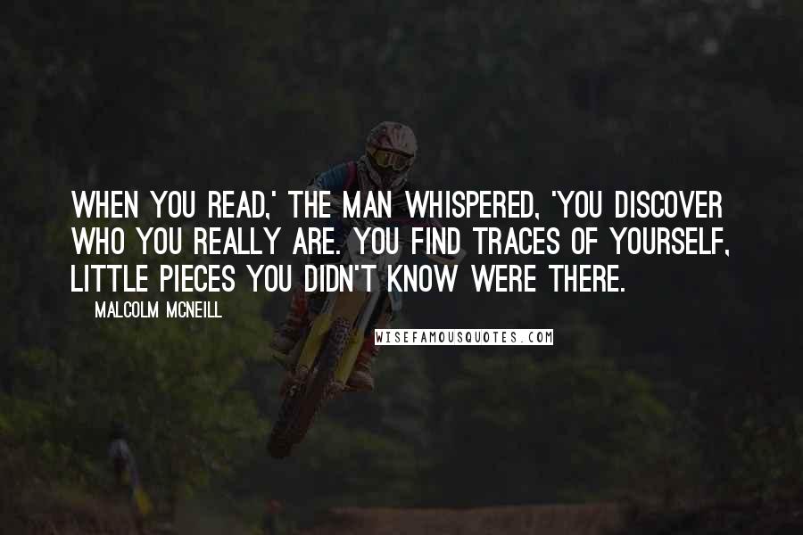 Malcolm McNeill Quotes: When you read,' the man whispered, 'you discover who you really are. You find traces of yourself, little pieces you didn't know were there.