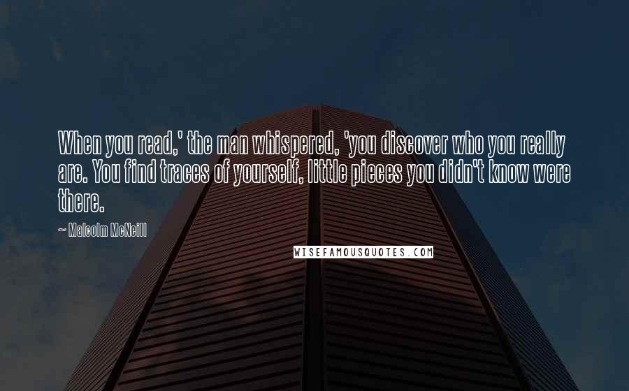 Malcolm McNeill Quotes: When you read,' the man whispered, 'you discover who you really are. You find traces of yourself, little pieces you didn't know were there.