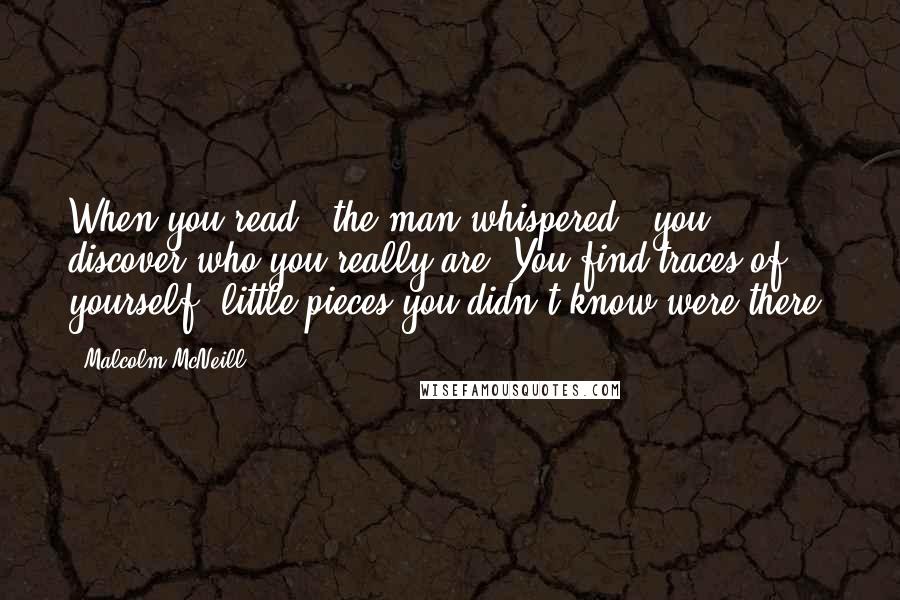 Malcolm McNeill Quotes: When you read,' the man whispered, 'you discover who you really are. You find traces of yourself, little pieces you didn't know were there.