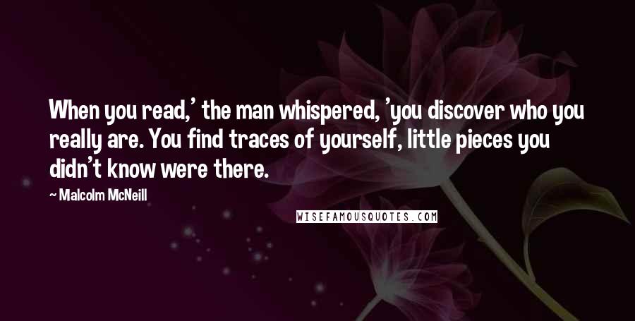 Malcolm McNeill Quotes: When you read,' the man whispered, 'you discover who you really are. You find traces of yourself, little pieces you didn't know were there.