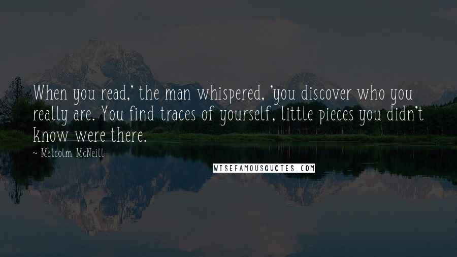 Malcolm McNeill Quotes: When you read,' the man whispered, 'you discover who you really are. You find traces of yourself, little pieces you didn't know were there.