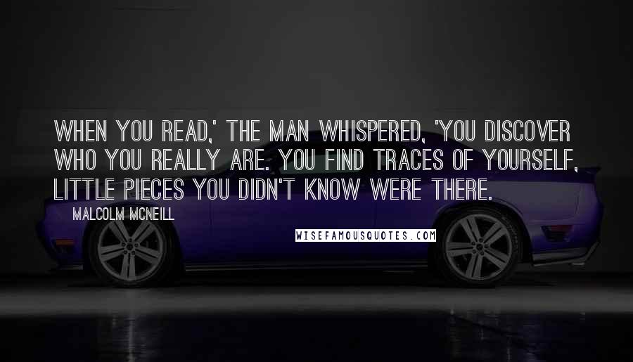 Malcolm McNeill Quotes: When you read,' the man whispered, 'you discover who you really are. You find traces of yourself, little pieces you didn't know were there.