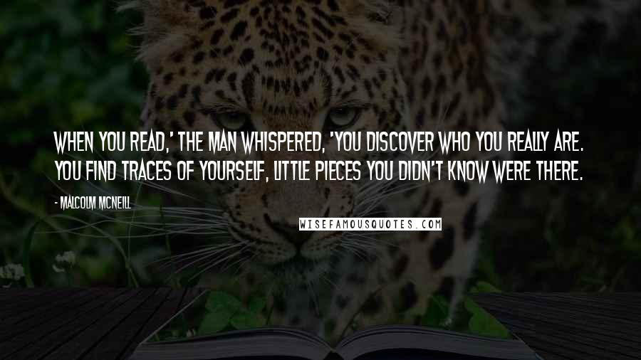 Malcolm McNeill Quotes: When you read,' the man whispered, 'you discover who you really are. You find traces of yourself, little pieces you didn't know were there.