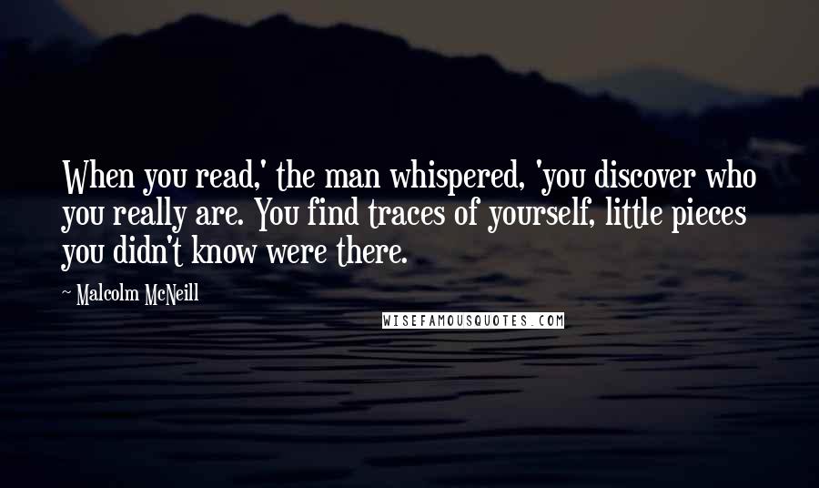 Malcolm McNeill Quotes: When you read,' the man whispered, 'you discover who you really are. You find traces of yourself, little pieces you didn't know were there.