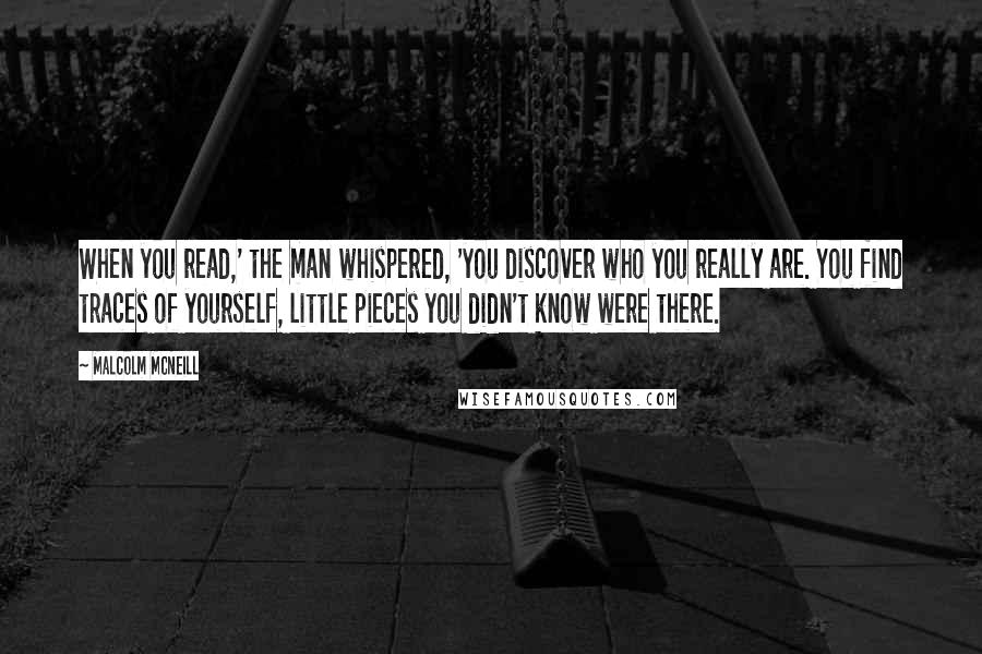 Malcolm McNeill Quotes: When you read,' the man whispered, 'you discover who you really are. You find traces of yourself, little pieces you didn't know were there.