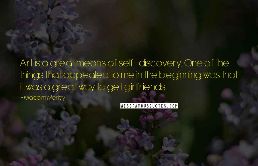 Malcolm Morley Quotes: Art is a great means of self-discovery. One of the things that appealed to me in the beginning was that it was a great way to get girlfriends.