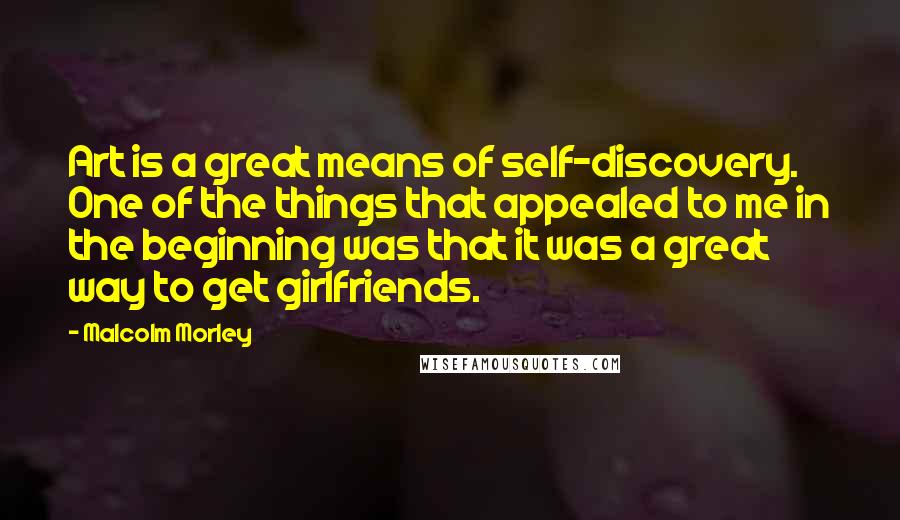 Malcolm Morley Quotes: Art is a great means of self-discovery. One of the things that appealed to me in the beginning was that it was a great way to get girlfriends.