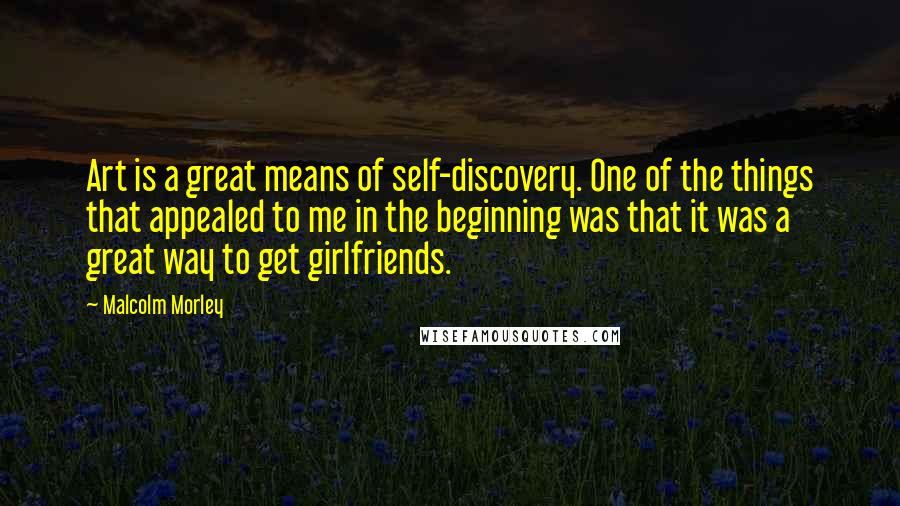 Malcolm Morley Quotes: Art is a great means of self-discovery. One of the things that appealed to me in the beginning was that it was a great way to get girlfriends.