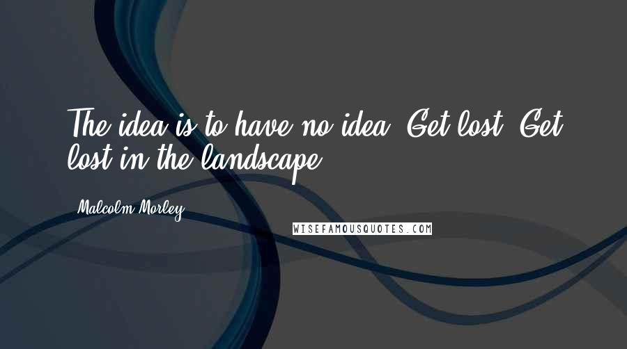 Malcolm Morley Quotes: The idea is to have no idea. Get lost. Get lost in the landscape.