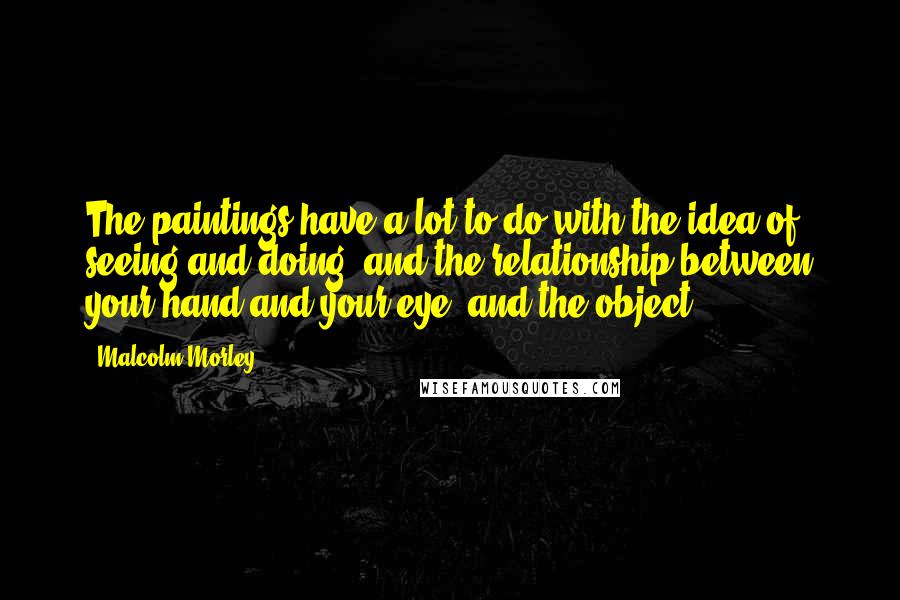 Malcolm Morley Quotes: The paintings have a lot to do with the idea of seeing and doing, and the relationship between your hand and your eye, and the object.