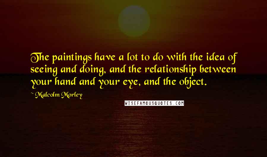 Malcolm Morley Quotes: The paintings have a lot to do with the idea of seeing and doing, and the relationship between your hand and your eye, and the object.