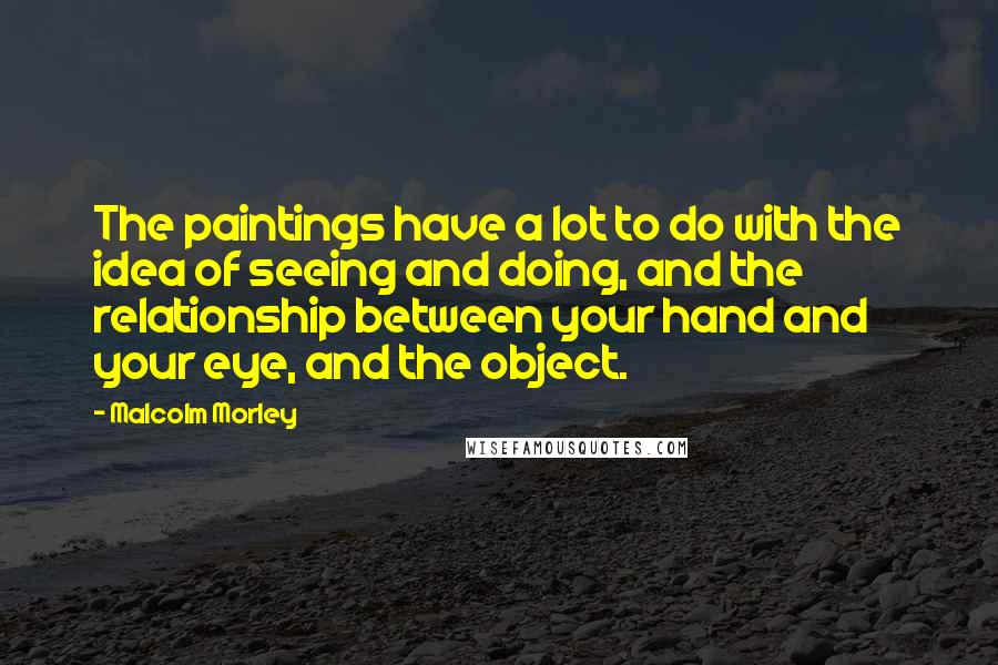 Malcolm Morley Quotes: The paintings have a lot to do with the idea of seeing and doing, and the relationship between your hand and your eye, and the object.