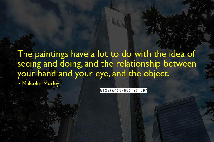 Malcolm Morley Quotes: The paintings have a lot to do with the idea of seeing and doing, and the relationship between your hand and your eye, and the object.