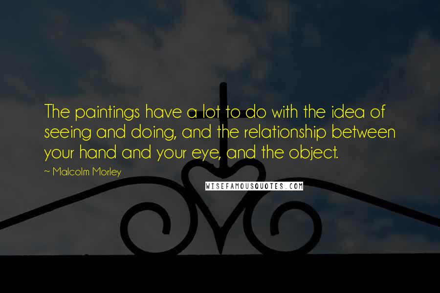 Malcolm Morley Quotes: The paintings have a lot to do with the idea of seeing and doing, and the relationship between your hand and your eye, and the object.