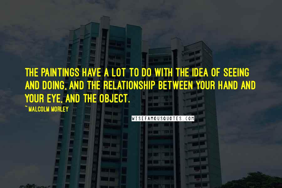 Malcolm Morley Quotes: The paintings have a lot to do with the idea of seeing and doing, and the relationship between your hand and your eye, and the object.