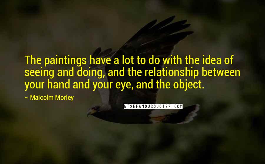 Malcolm Morley Quotes: The paintings have a lot to do with the idea of seeing and doing, and the relationship between your hand and your eye, and the object.