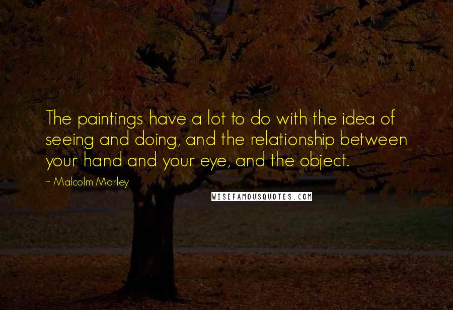 Malcolm Morley Quotes: The paintings have a lot to do with the idea of seeing and doing, and the relationship between your hand and your eye, and the object.