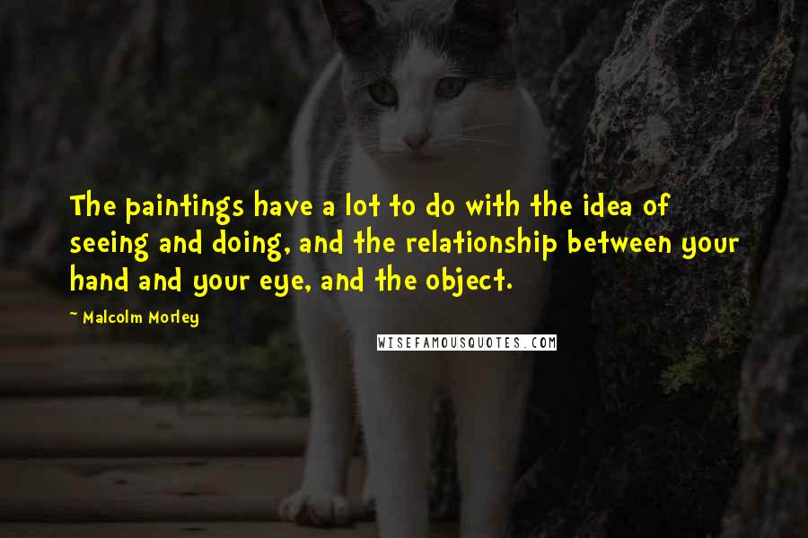 Malcolm Morley Quotes: The paintings have a lot to do with the idea of seeing and doing, and the relationship between your hand and your eye, and the object.