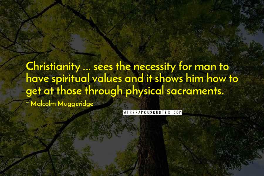 Malcolm Muggeridge Quotes: Christianity ... sees the necessity for man to have spiritual values and it shows him how to get at those through physical sacraments.