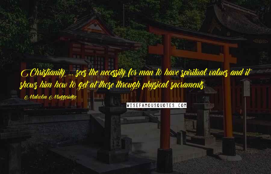 Malcolm Muggeridge Quotes: Christianity ... sees the necessity for man to have spiritual values and it shows him how to get at those through physical sacraments.