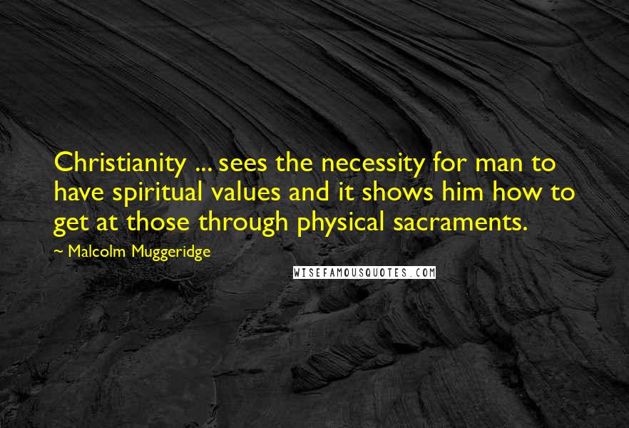 Malcolm Muggeridge Quotes: Christianity ... sees the necessity for man to have spiritual values and it shows him how to get at those through physical sacraments.