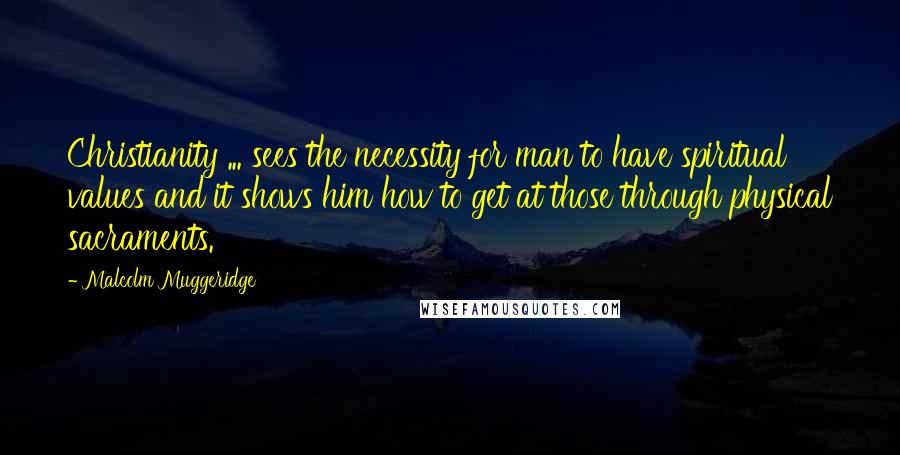 Malcolm Muggeridge Quotes: Christianity ... sees the necessity for man to have spiritual values and it shows him how to get at those through physical sacraments.