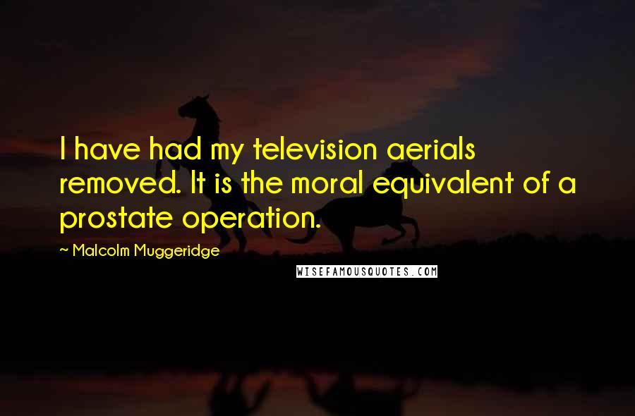 Malcolm Muggeridge Quotes: I have had my television aerials removed. It is the moral equivalent of a prostate operation.