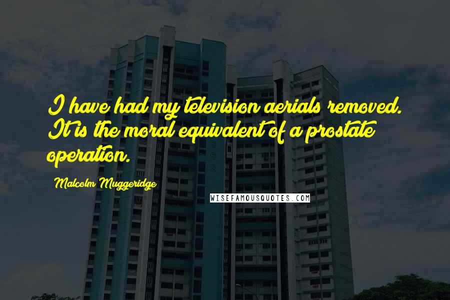 Malcolm Muggeridge Quotes: I have had my television aerials removed. It is the moral equivalent of a prostate operation.