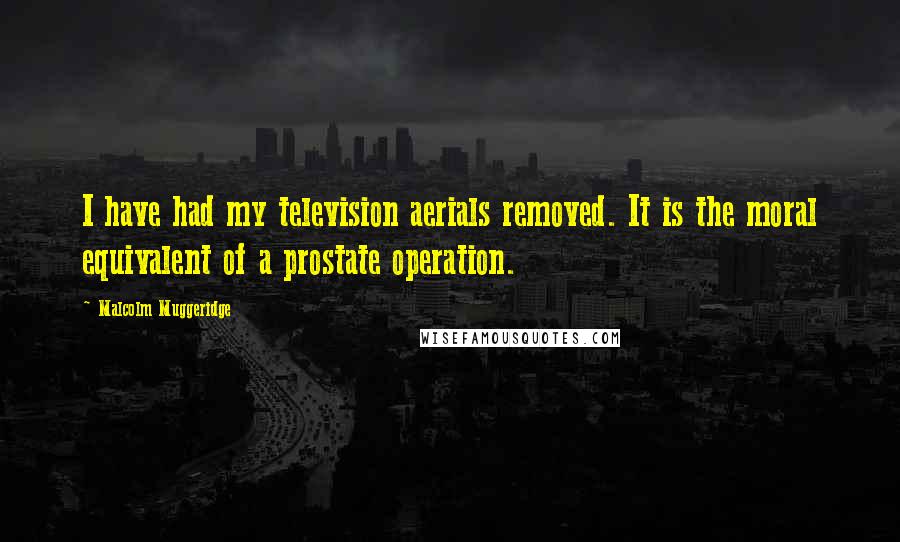 Malcolm Muggeridge Quotes: I have had my television aerials removed. It is the moral equivalent of a prostate operation.