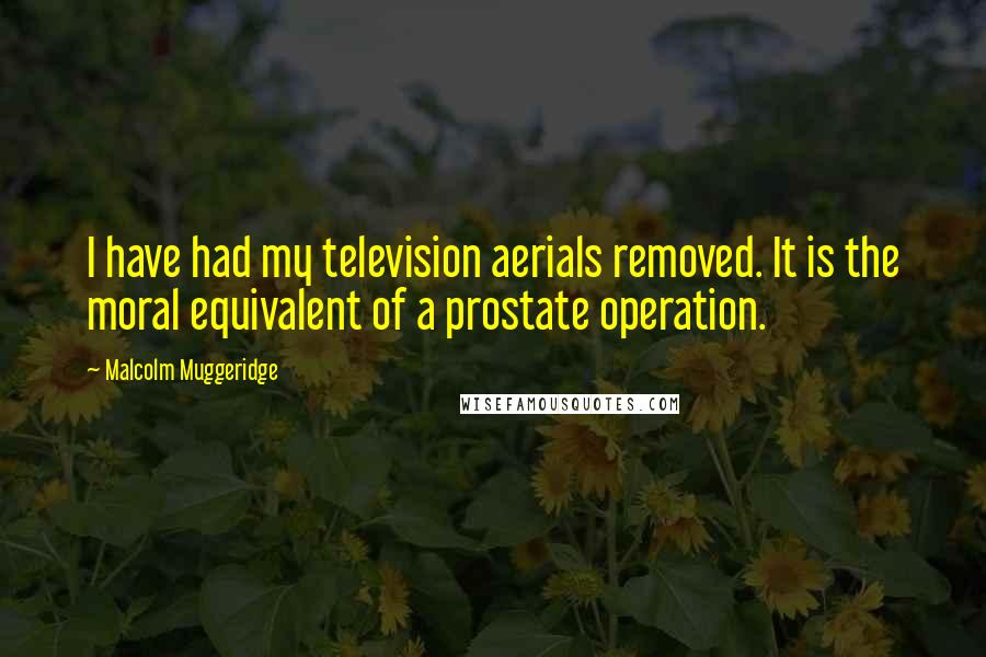 Malcolm Muggeridge Quotes: I have had my television aerials removed. It is the moral equivalent of a prostate operation.