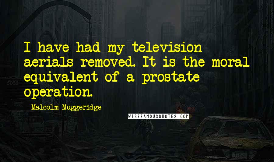 Malcolm Muggeridge Quotes: I have had my television aerials removed. It is the moral equivalent of a prostate operation.