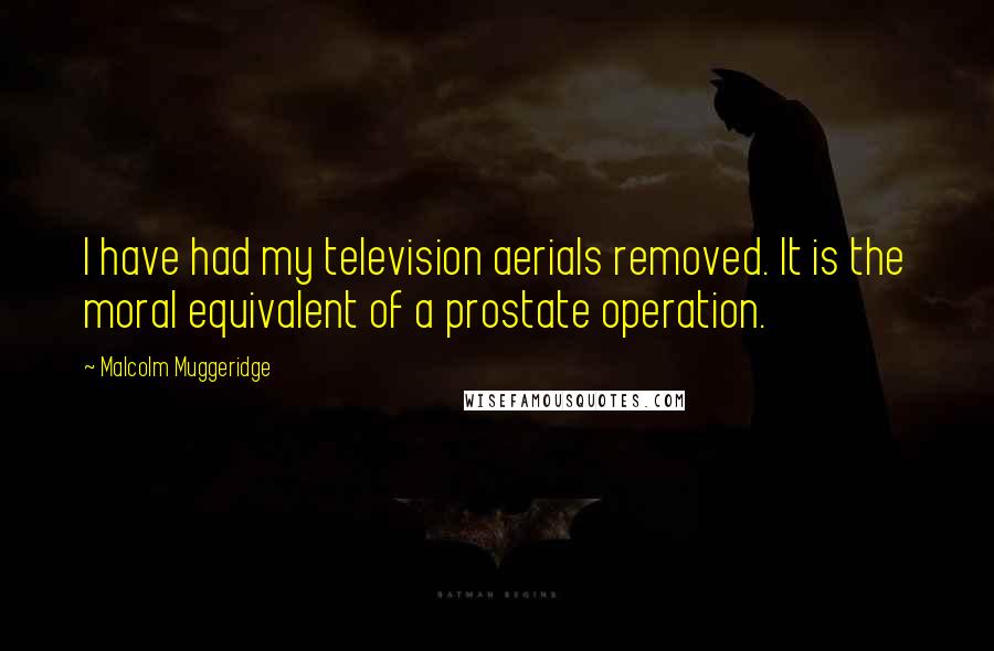Malcolm Muggeridge Quotes: I have had my television aerials removed. It is the moral equivalent of a prostate operation.