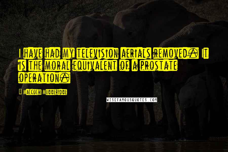 Malcolm Muggeridge Quotes: I have had my television aerials removed. It is the moral equivalent of a prostate operation.