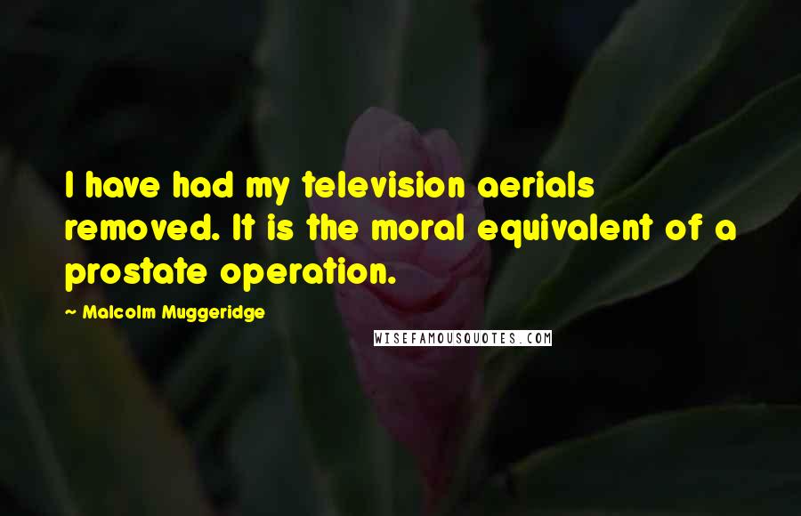 Malcolm Muggeridge Quotes: I have had my television aerials removed. It is the moral equivalent of a prostate operation.