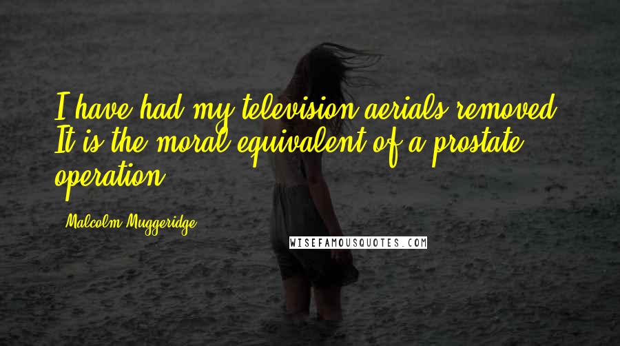 Malcolm Muggeridge Quotes: I have had my television aerials removed. It is the moral equivalent of a prostate operation.