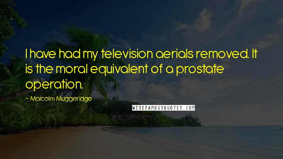 Malcolm Muggeridge Quotes: I have had my television aerials removed. It is the moral equivalent of a prostate operation.