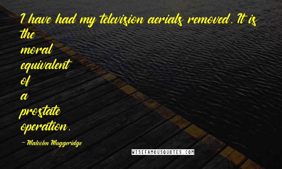 Malcolm Muggeridge Quotes: I have had my television aerials removed. It is the moral equivalent of a prostate operation.