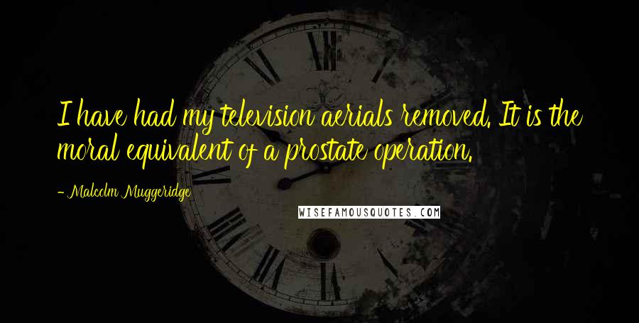 Malcolm Muggeridge Quotes: I have had my television aerials removed. It is the moral equivalent of a prostate operation.