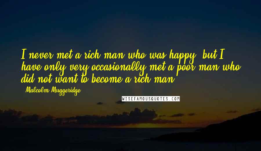 Malcolm Muggeridge Quotes: I never met a rich man who was happy, but I have only very occasionally met a poor man who did not want to become a rich man.