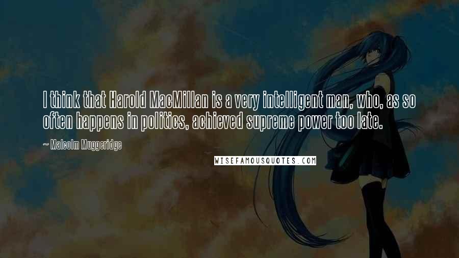 Malcolm Muggeridge Quotes: I think that Harold MacMillan is a very intelligent man, who, as so often happens in politics, achieved supreme power too late.
