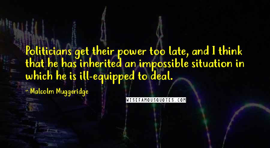 Malcolm Muggeridge Quotes: Politicians get their power too late, and I think that he has inherited an impossible situation in which he is ill-equipped to deal.