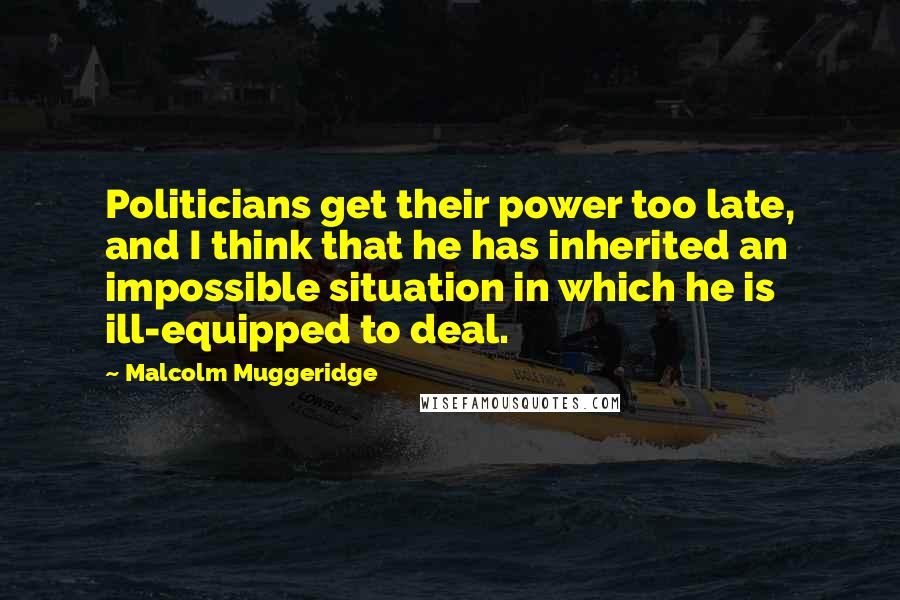 Malcolm Muggeridge Quotes: Politicians get their power too late, and I think that he has inherited an impossible situation in which he is ill-equipped to deal.