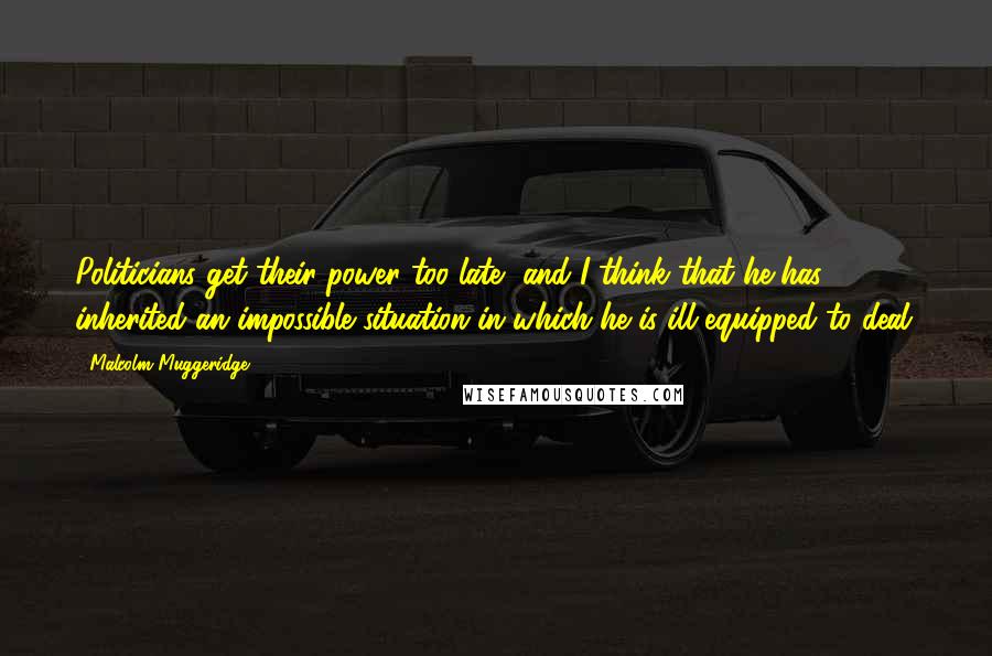 Malcolm Muggeridge Quotes: Politicians get their power too late, and I think that he has inherited an impossible situation in which he is ill-equipped to deal.