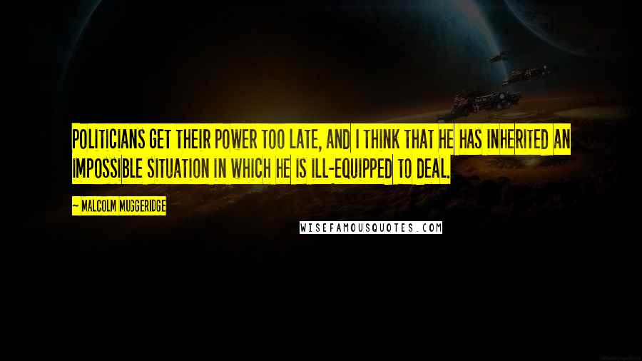 Malcolm Muggeridge Quotes: Politicians get their power too late, and I think that he has inherited an impossible situation in which he is ill-equipped to deal.